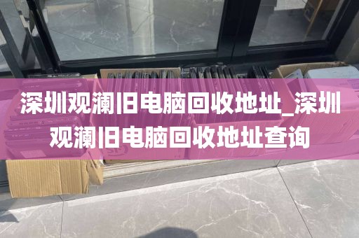 深圳观澜旧电脑回收地址_深圳观澜旧电脑回收地址查询