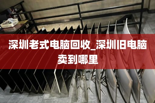深圳老式电脑回收_深圳旧电脑卖到哪里