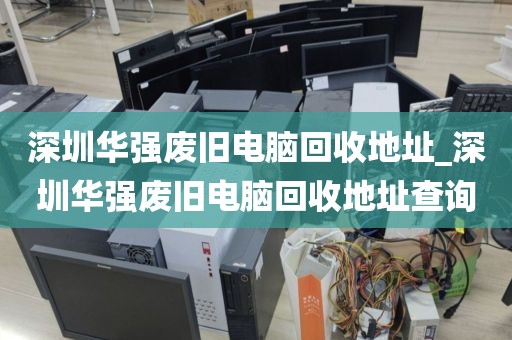 深圳华强废旧电脑回收地址_深圳华强废旧电脑回收地址查询