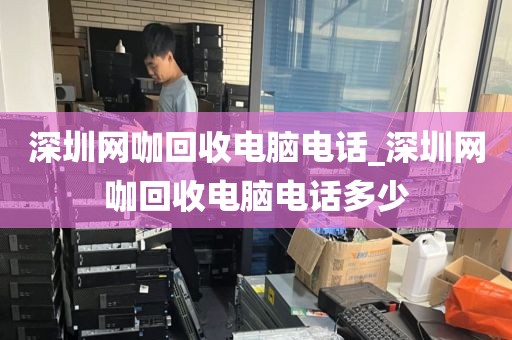 深圳网咖回收电脑电话_深圳网咖回收电脑电话多少