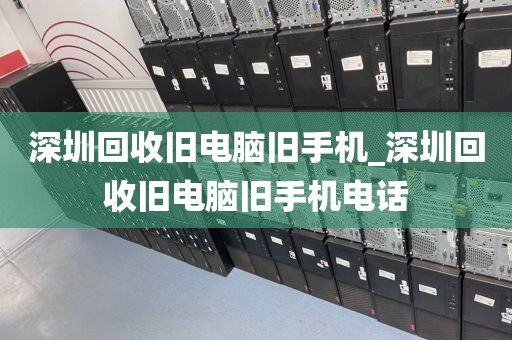 深圳回收旧电脑旧手机_深圳回收旧电脑旧手机电话