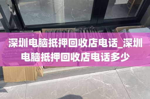 深圳电脑抵押回收店电话_深圳电脑抵押回收店电话多少