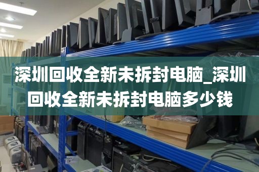 深圳回收全新未拆封电脑_深圳回收全新未拆封电脑多少钱