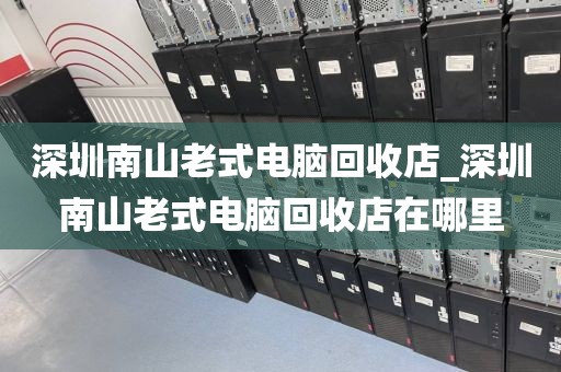 深圳南山老式电脑回收店_深圳南山老式电脑回收店在哪里