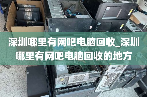 深圳哪里有网吧电脑回收_深圳哪里有网吧电脑回收的地方