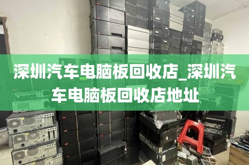 深圳汽车电脑板回收店_深圳汽车电脑板回收店地址