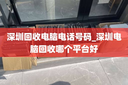 深圳回收电脑电话号码_深圳电脑回收哪个平台好