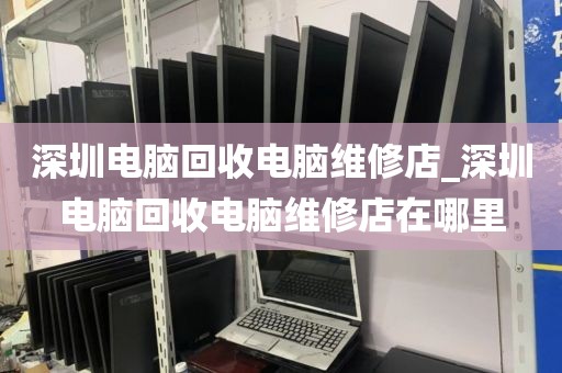 深圳电脑回收电脑维修店_深圳电脑回收电脑维修店在哪里