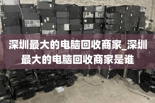 深圳最大的电脑回收商家_深圳最大的电脑回收商家是谁