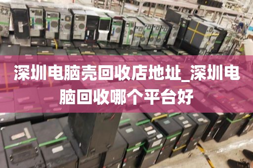 深圳电脑壳回收店地址_深圳电脑回收哪个平台好