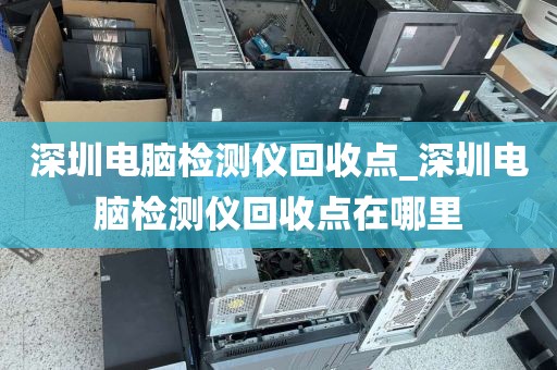 深圳电脑检测仪回收点_深圳电脑检测仪回收点在哪里
