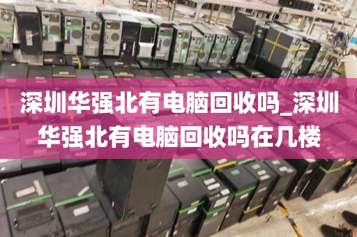 深圳华强北有电脑回收吗_深圳华强北有电脑回收吗在几楼