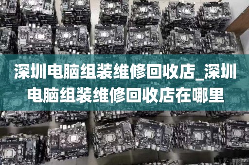 深圳电脑组装维修回收店_深圳电脑组装维修回收店在哪里