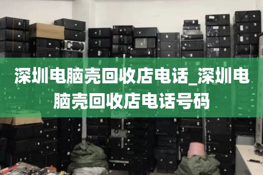 深圳电脑壳回收店电话_深圳电脑壳回收店电话号码