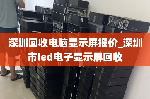 深圳回收电脑显示屏报价_深圳市led电子显示屏回收