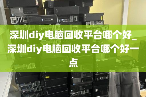 深圳diy电脑回收平台哪个好_深圳diy电脑回收平台哪个好一点