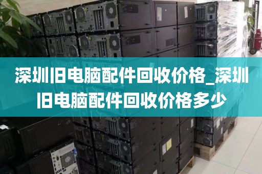 深圳旧电脑配件回收价格_深圳旧电脑配件回收价格多少