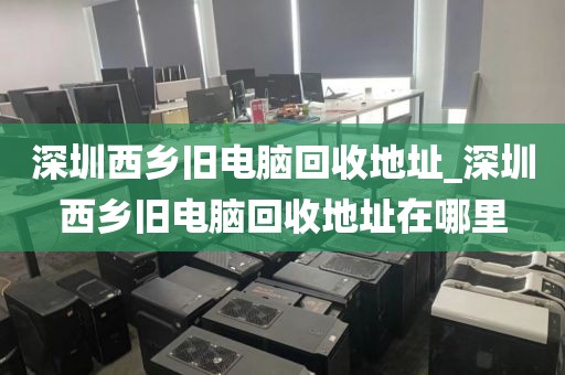 深圳西乡旧电脑回收地址_深圳西乡旧电脑回收地址在哪里