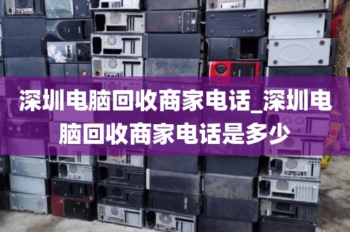 深圳电脑回收商家电话_深圳电脑回收商家电话是多少