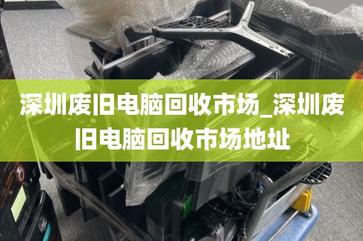 深圳废旧电脑回收市场_深圳废旧电脑回收市场地址