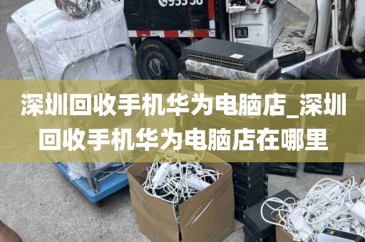 深圳回收手机华为电脑店_深圳回收手机华为电脑店在哪里