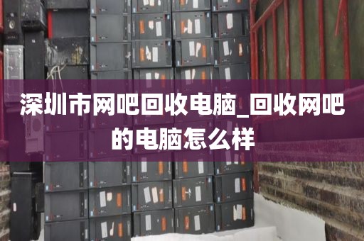 深圳市网吧回收电脑_回收网吧的电脑怎么样