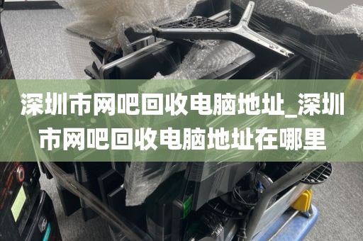 深圳市网吧回收电脑地址_深圳市网吧回收电脑地址在哪里