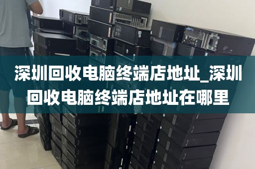 深圳回收电脑终端店地址_深圳回收电脑终端店地址在哪里