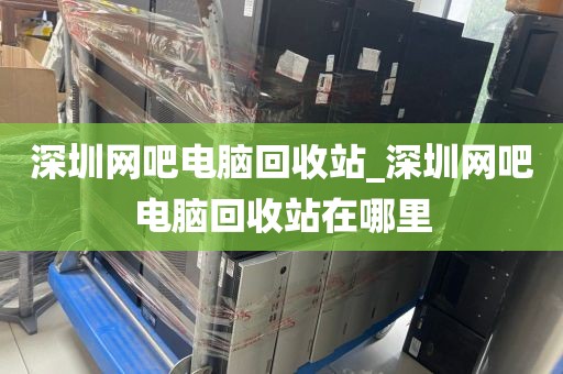 深圳网吧电脑回收站_深圳网吧电脑回收站在哪里