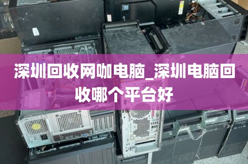 深圳回收网咖电脑_深圳电脑回收哪个平台好